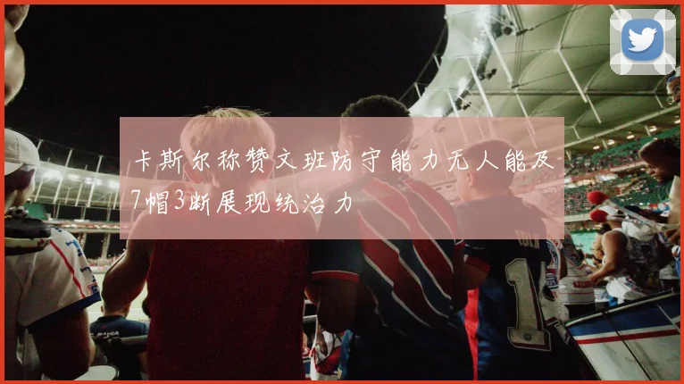 卡斯尔称赞文班防守能力无人能及7帽3断展现统治力