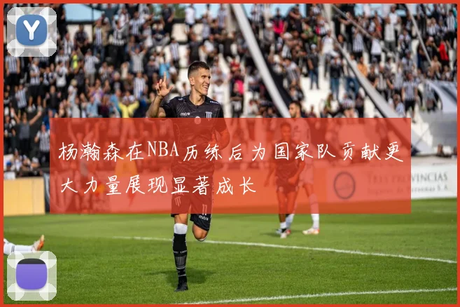 杨瀚森在NBA历练后为国家队贡献更大力量展现显著成长