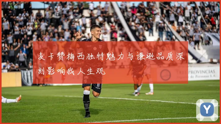麦卡赞梅西独特魅力与谦逊品质深刻影响我人生观