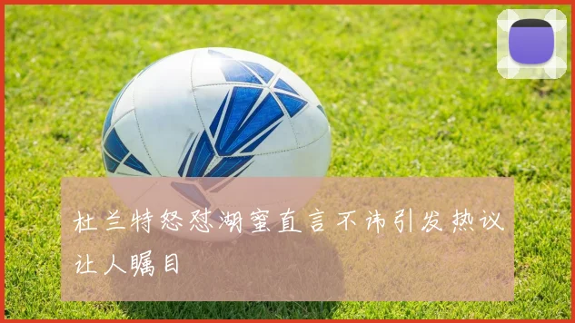 杜兰特怒怼湖蜜直言不讳引发热议让人瞩目