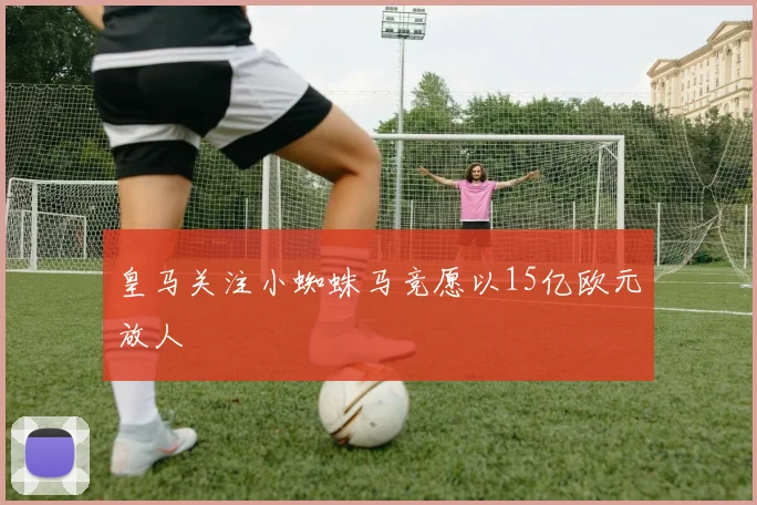 皇马关注小蜘蛛马竞愿以15亿欧元放人