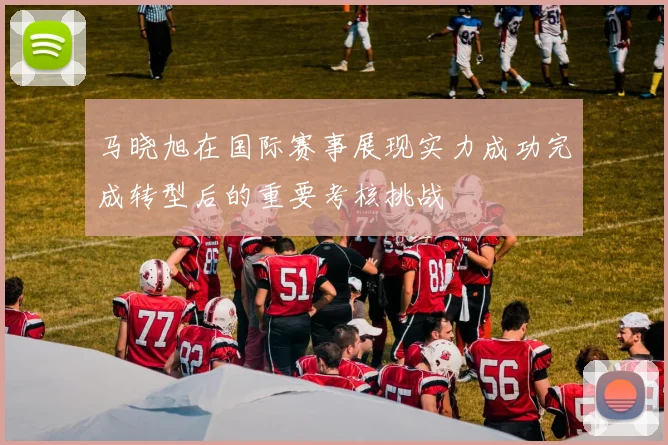 马晓旭在国际赛事展现实力成功完成转型后的重要考核挑战