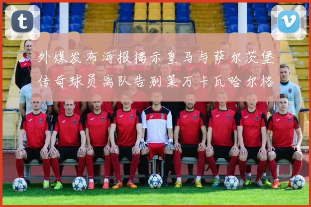 外媒发布海报揭示皇马与萨尔茨堡传奇球员离队告别莱万卡瓦哈尔格列兹曼