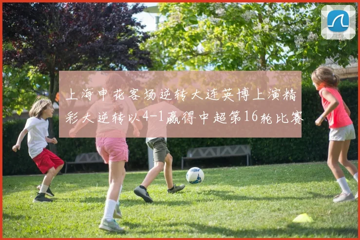 上海申花客场逆转大连英博上演精彩大逆转以4-1赢得中超第16轮比赛