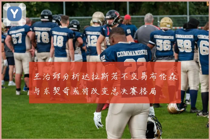 王治郅分析达拉斯若不交易布伦森与东契奇或将改变总决赛格局