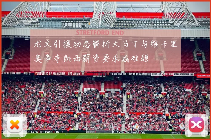 尤文引援动态解析大马丁与维卡里奥争夺凯西薪资要求成难题