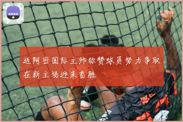 迈阿密国际主帅称赞球员努力争取在新主场迎来首胜