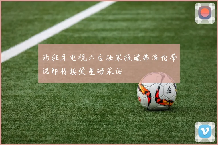 西班牙电视六台独家报道弗洛伦蒂诺即将接受重磅采访