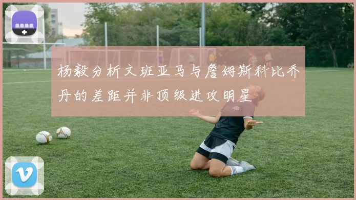 杨毅分析文班亚马与詹姆斯科比乔丹的差距并非顶级进攻明星