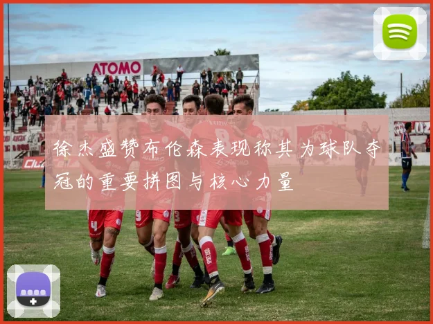 徐杰盛赞布伦森表现称其为球队夺冠的重要拼图与核心力量