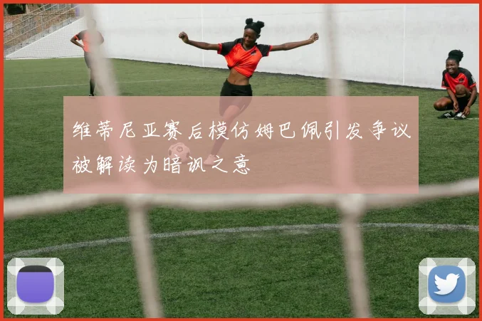 维蒂尼亚赛后模仿姆巴佩引发争议被解读为暗讽之意