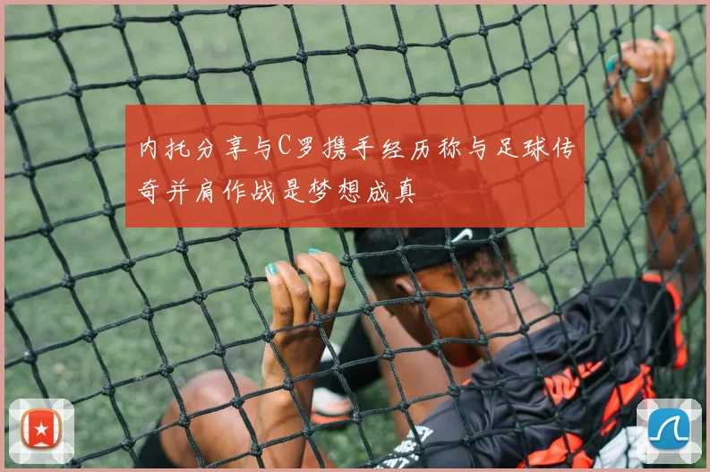 内托分享与C罗携手经历称与足球传奇并肩作战是梦想成真