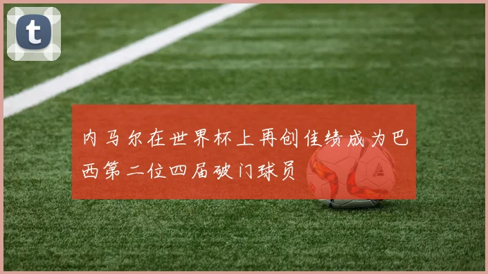 内马尔在世界杯上再创佳绩成为巴西第二位四届破门球员