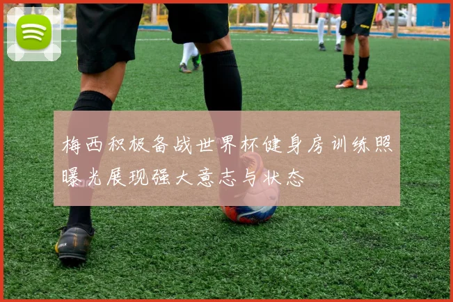 梅西积极备战世界杯健身房训练照曝光展现强大意志与状态