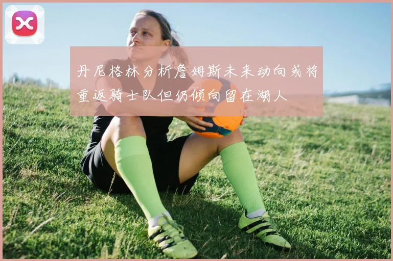 丹尼格林分析詹姆斯未来动向或将重返骑士队但仍倾向留在湖人