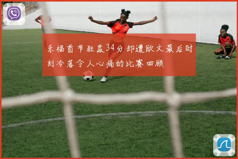 乐福首节狂轰34分却遭欧文最后时刻冷落令人心痛的比赛回顾