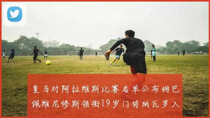 皇马对阿拉维斯比赛名单公布姆巴佩维尼修斯领衔19岁门将纳瓦罗入选