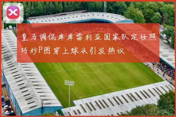 皇马调侃库库雷利亚国家队定妆照巧妙P图穿上球衣引发热议